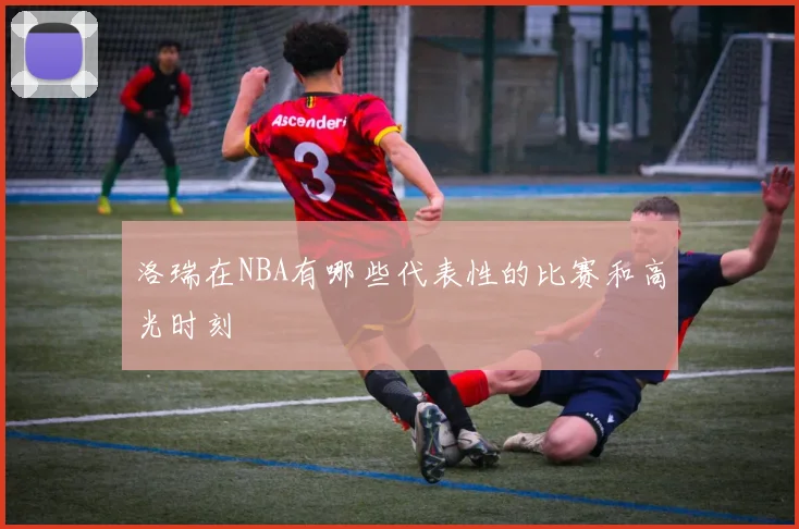 洛瑞在NBA有哪些代表性的比赛和高光时刻