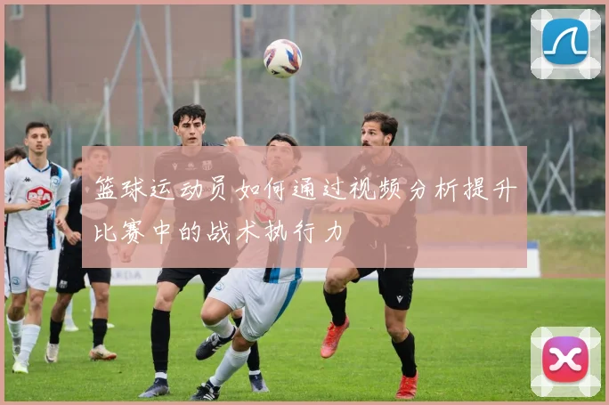 篮球运动员如何通过视频分析提升比赛中的战术执行力