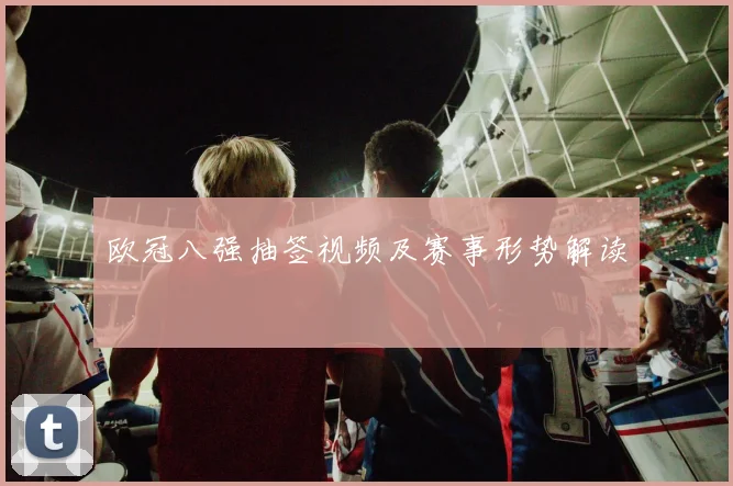 欧冠八强抽签视频及赛事形势解读